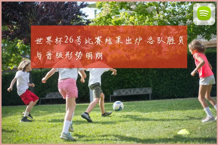 世界杯26号比赛结果出炉 各队胜负与晋级形势明朗