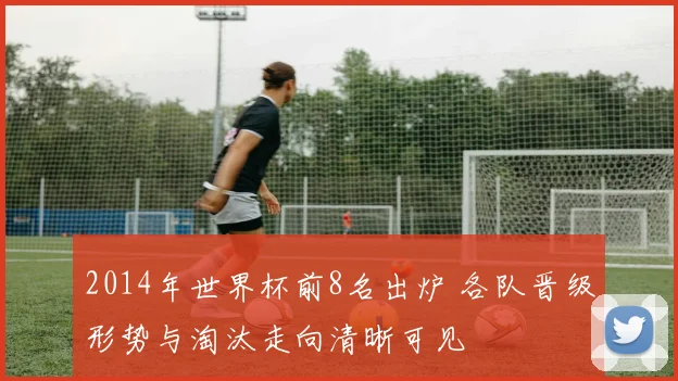 2014年世界杯前8名出炉 各队晋级形势与淘汰走向清晰可见