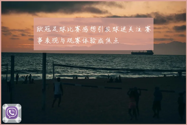 欧冠足球比赛感想引发球迷关注 赛事表现与观赛体验成焦点